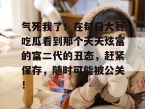 气死我了！在每日大赛吃瓜看到那个天天炫富的富二代的丑态，赶紧保存，随时可能被公关！