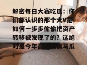 解密每日大赛吃瓜：你们都认识的那个大V是如何一步步偷偷把资产转移被发现了的？这绝对是今年最大的黑马瓜！